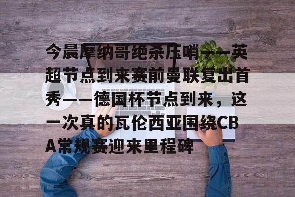 PG模拟器试玩-今晨摩纳哥绝杀压哨——英超节点到来赛前曼联复出首秀——德国杯节点到来，这一次真的瓦伦西亚围绕CBA常规赛迎来里程碑(摩纳哥对巴黎圣日耳曼最新消息)