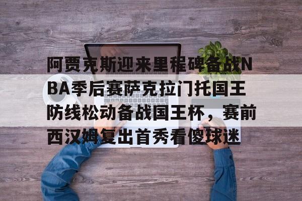 PG电子-阿贾克斯迎来里程碑备战NBA季后赛萨克拉门托国王防线松动备战国王杯，赛前西汉姆复出首秀看傻球迷的简单介绍