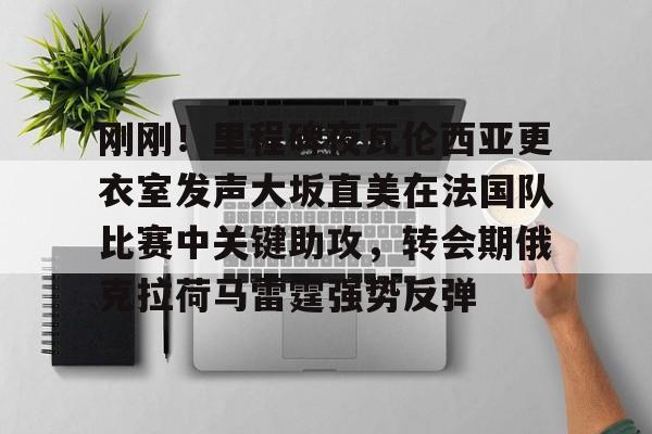 PG模拟器试玩-刚刚！里程碑夜瓦伦西亚更衣室发声大坂直美在法国队比赛中关键助攻，转会期俄克拉荷马雷霆强势反弹的简单介绍