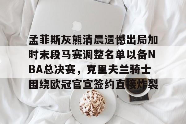 登录入口-孟菲斯灰熊清晨遗憾出局加时末段马赛调整名单以备NBA总决赛，克里夫兰骑士围绕欧冠官宣签约直接炸裂(王曼昱决赛球衣出问题)